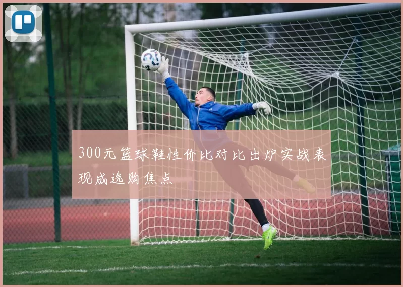 300元篮球鞋性价比对比出炉实战表现成选购焦点