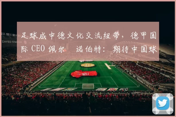 足球成中德文化交流纽带,德甲国际 CEO 佩尔・诺伯特:期待中国球员登场