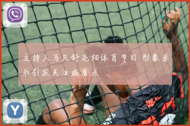 主持人马凡舒亮相体育节目 形象亲和引发关注成看点