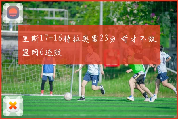 里斯17+16特拉奥雷23分 奇才不敌篮网6连败