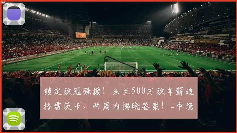 锁定欧冠强援！米兰500万欧年薪追格雷茨卡，两周内揭晓答案！_中场_国米_那不勒斯