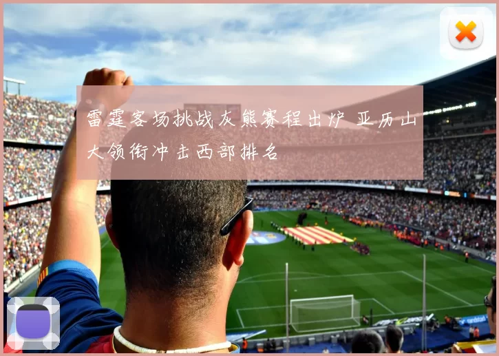 雷霆客场挑战灰熊赛程出炉 亚历山大领衔冲击西部排名