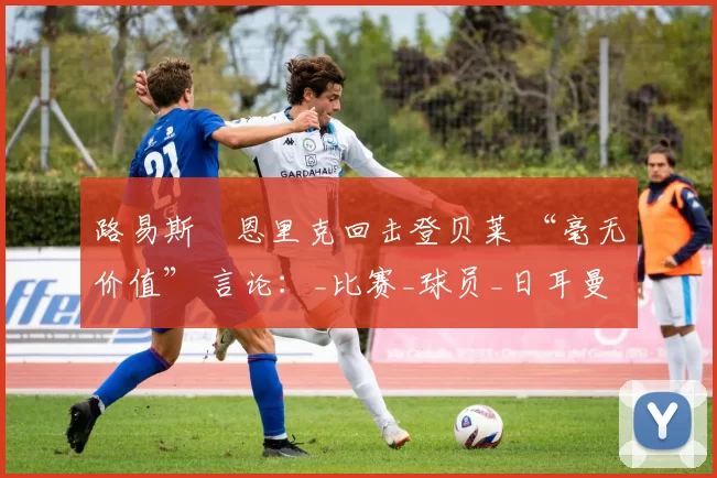 路易斯・恩里克回击登贝莱 “毫无价值” 言论：_比赛_球员_日耳曼