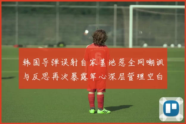 韩国导弹误射自家基地惹全网嘲讽与反思再次暴露军心深层管理空白