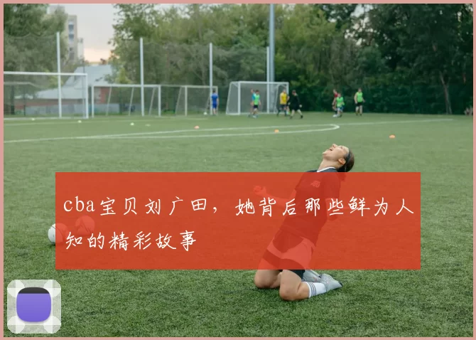 cba宝贝刘广田，她背后那些鲜为人知的精彩故事