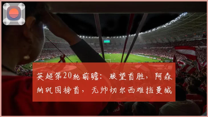 英超第20轮前瞻:狼望首胜,阿森纳巩固榜首,无帅切尔西难挡曼城_预测_vs_曼联
