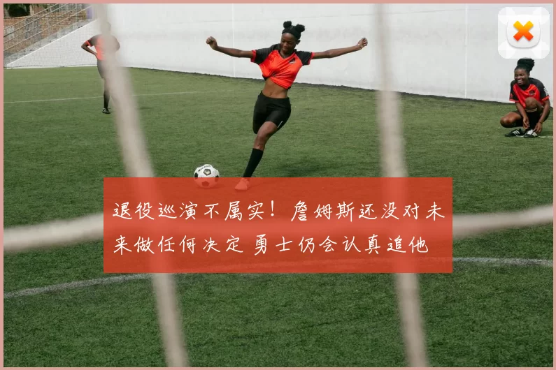 退役巡演不属实！詹姆斯还没对未来做任何决定 勇士仍会认真追他