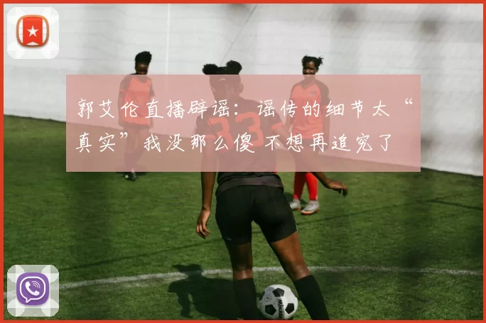 郭艾伦直播辟谣：谣传的细节太“真实”我没那么傻 不想再追究了