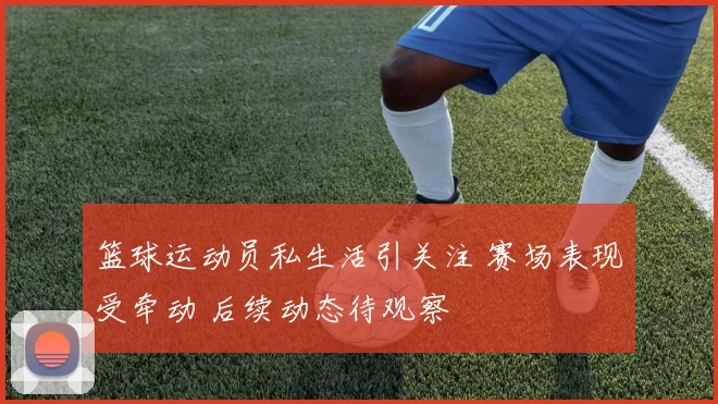 篮球运动员私生活引关注 赛场表现受牵动 后续动态待观察