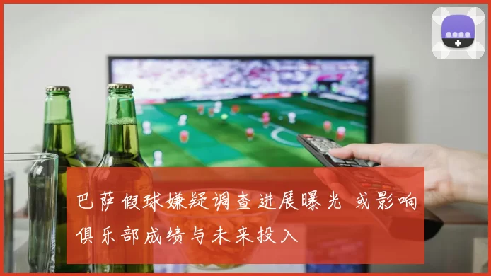 巴萨假球嫌疑调查进展曝光 或影响俱乐部成绩与未来投入