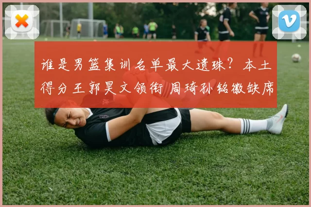 谁是男篮集训名单最大遗珠？本土得分王郭昊文领衔 周琦孙铭徽缺席