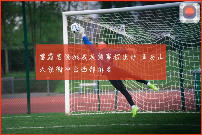 雷霆客场挑战灰熊赛程出炉 亚历山大领衔冲击西部排名