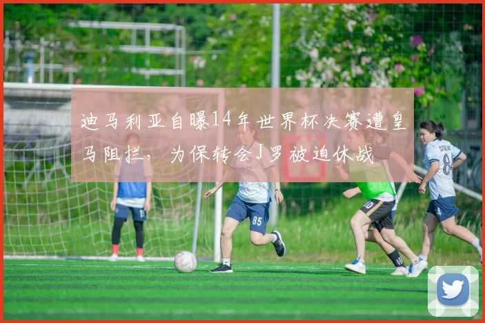 迪马利亚自曝14年世界杯决赛遭皇马阻拦，为保转会J罗被迫休战