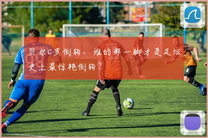 贝尔c罗倒钩，谁的那一脚才是足坛史上最惊艳倒钩？