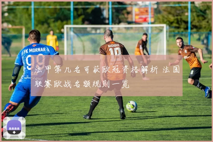 法甲第几名可获欧冠资格解析 法国联赛欧战名额规则一览