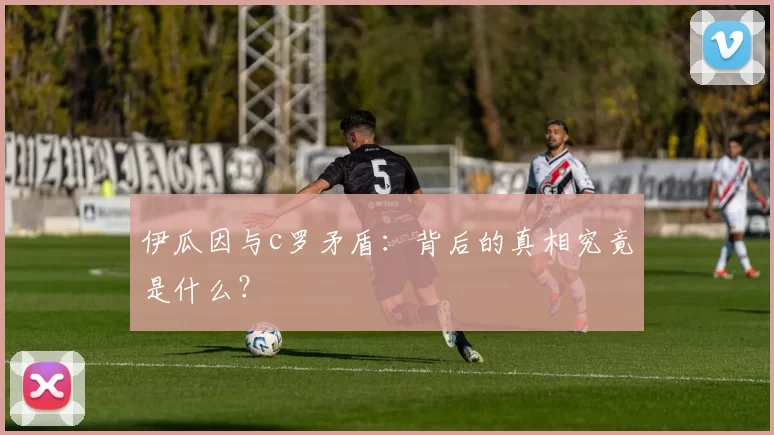 伊瓜因与c罗矛盾：背后的真相究竟是什么？