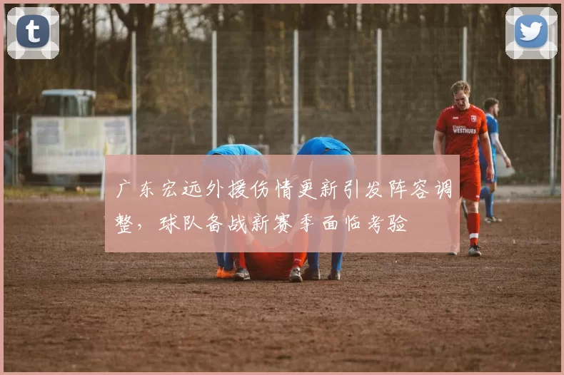 广东宏远外援伤情更新引发阵容调整，球队备战新赛季面临考验