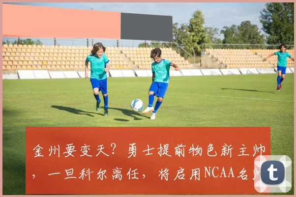 金州要变天？勇士提前物色新主帅，一旦科尔离任，将启用NCAA名帅