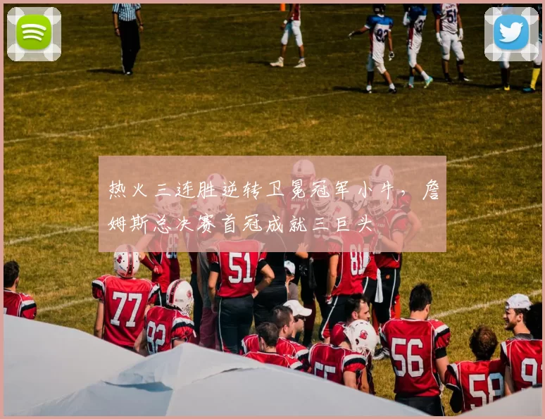 热火三连胜逆转卫冕冠军小牛，詹姆斯总决赛首冠成就三巨头