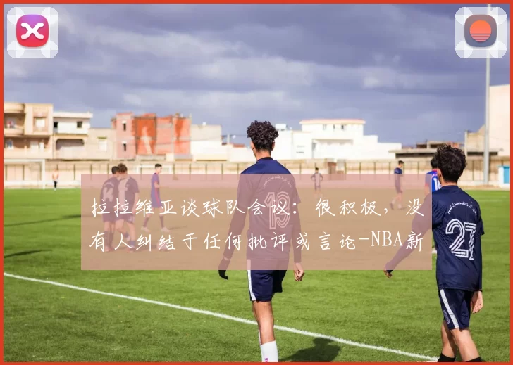 拉拉维亚谈球队会议：很积极，没有人纠结于任何批评或言论-NBA新闻