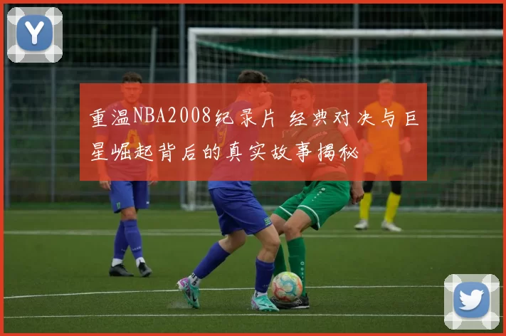 重温NBA2008纪录片 经典对决与巨星崛起背后的真实故事揭秘