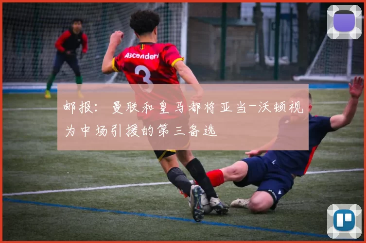 邮报：曼联和皇马都将亚当-沃顿视为中场引援的第三备选