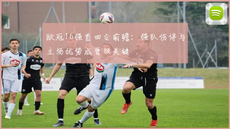 欧冠16强首回合前瞻：强队伤停与主场优势成晋级关键