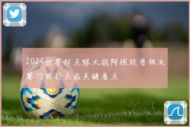 2024世界杯点球大战阿根廷晋级决赛门将扑点成关键看点