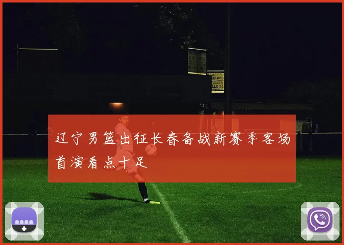 辽宁男篮出征长春备战新赛季客场首演看点十足