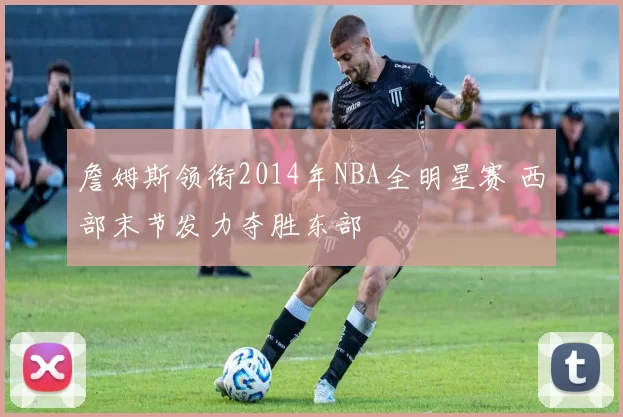 詹姆斯领衔2014年NBA全明星赛 西部末节发力夺胜东部