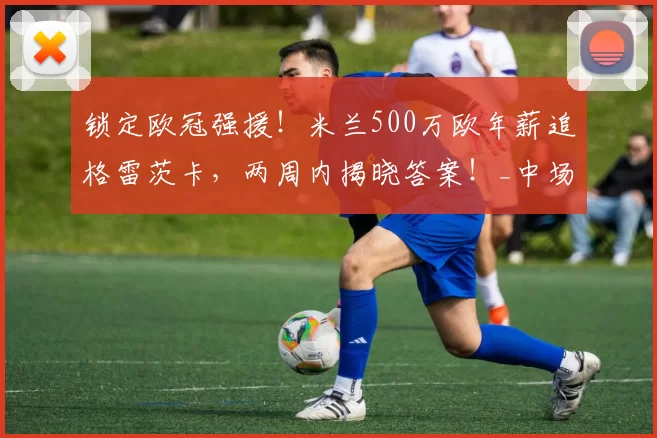 锁定欧冠强援！米兰500万欧年薪追格雷茨卡，两周内揭晓答案！_中场_国米_那不勒斯