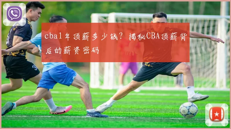 cba1年顶薪多少钱？揭秘CBA顶薪背后的薪资密码