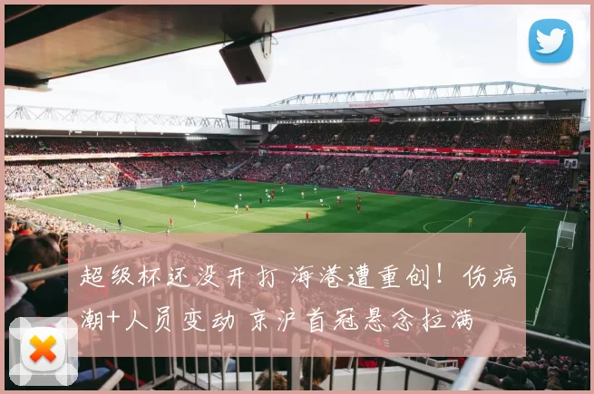 超级杯还没开打 海港遭重创！伤病潮+人员变动 京沪首冠悬念拉满