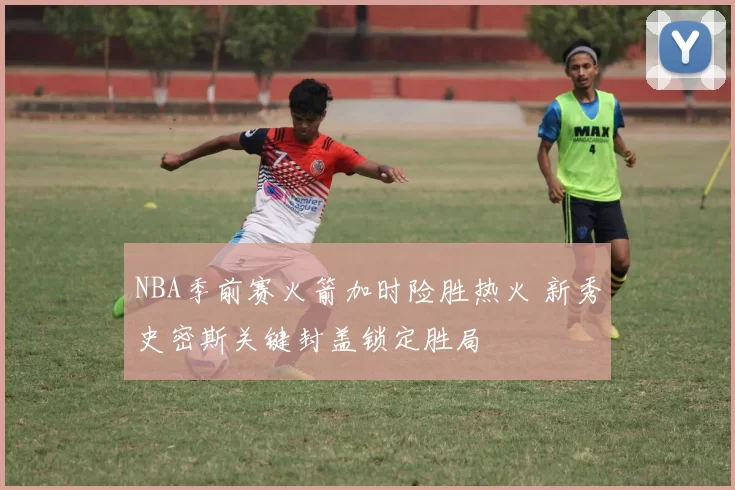 NBA季前赛火箭加时险胜热火 新秀史密斯关键封盖锁定胜局