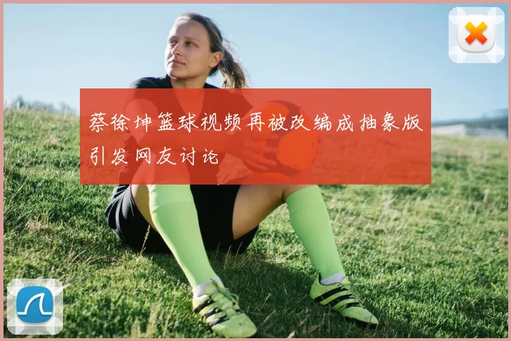 蔡徐坤篮球视频再被改编成抽象版引发网友讨论