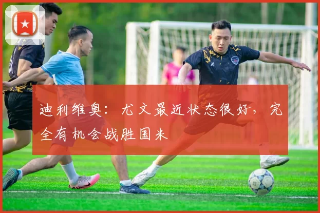 迪利维奥：尤文最近状态很好，完全有机会战胜国米