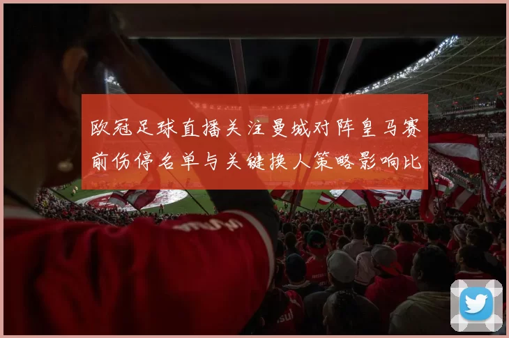 欧冠足球直播关注曼城对阵皇马赛前伤停名单与关键换人策略影响比赛走向