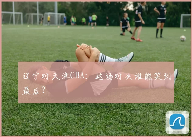 辽宁对天津CBA：这场对决谁能笑到最后？