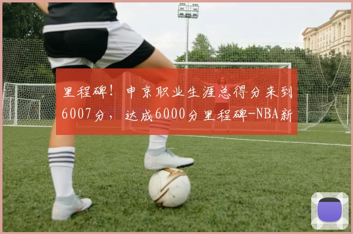 里程碑！申京职业生涯总得分来到6007分，达成6000分里程碑-NBA新闻