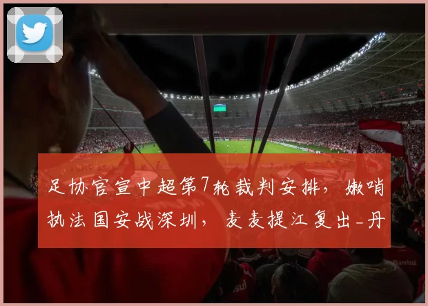 足协官宣中超第7轮裁判安排，嫩哨执法国安战深圳，麦麦提江复出_丹奥_名单_黄翼