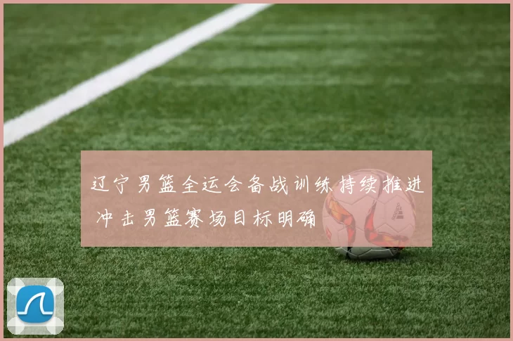 辽宁男篮全运会备战训练持续推进 冲击男篮赛场目标明确