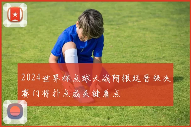 2024世界杯点球大战阿根廷晋级决赛门将扑点成关键看点