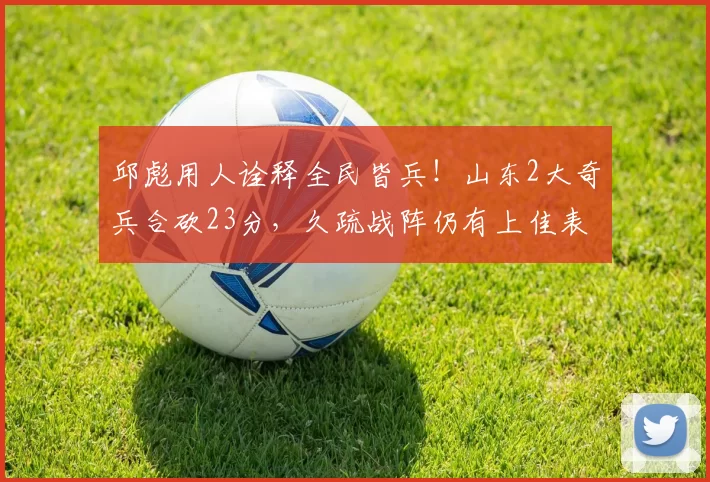 邱彪用人诠释全民皆兵！山东2大奇兵合砍23分，久疏战阵仍有上佳表现