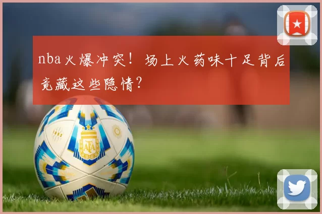nba火爆冲突！场上火药味十足背后竟藏这些隐情？