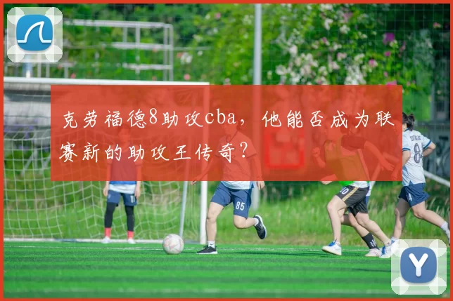 克劳福德8助攻cba，他能否成为联赛新的助攻王传奇？