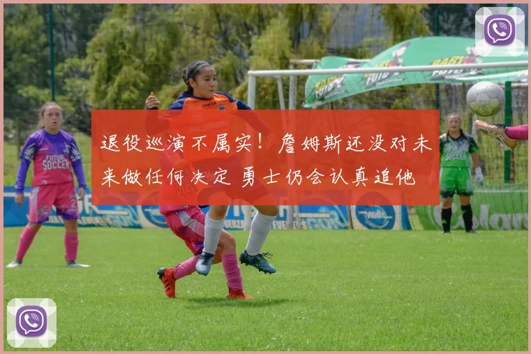 退役巡演不属实！詹姆斯还没对未来做任何决定 勇士仍会认真追他