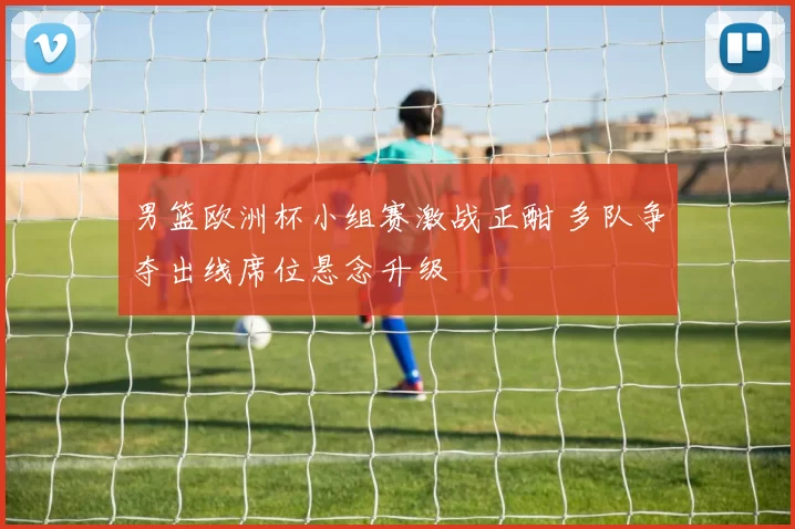 男篮欧洲杯小组赛激战正酣 多队争夺出线席位悬念升级