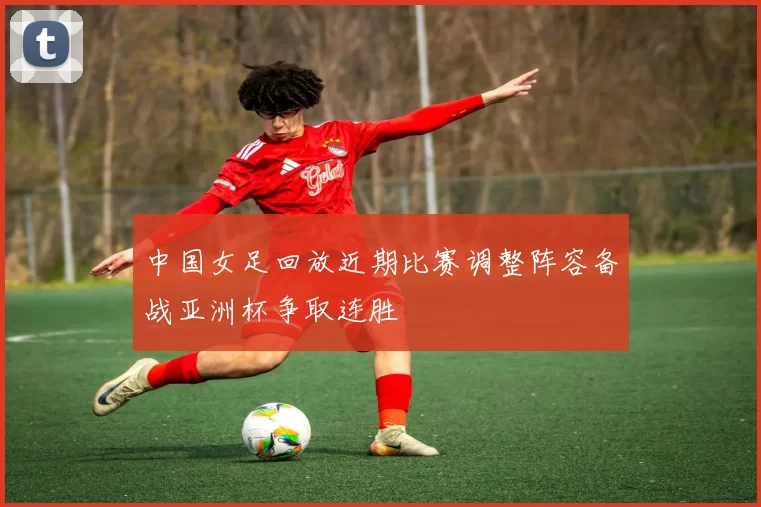 中国女足回放近期比赛调整阵容备战亚洲杯争取连胜