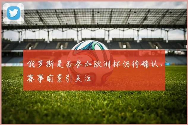 俄罗斯是否参加欧洲杯仍待确认,赛事前景引关注