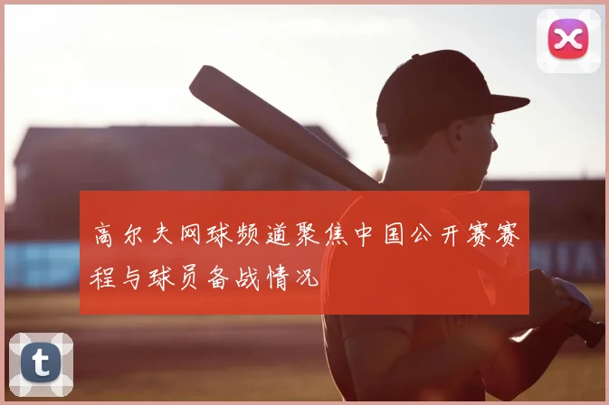 高尔夫网球频道聚焦中国公开赛赛程与球员备战情况